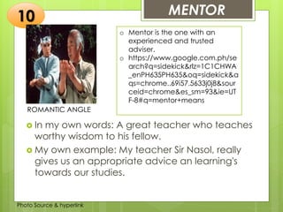 Insert any photo
that shows this
idea. The photo
should be clear
and should fit
and fill this
space.
MENTOR10
ROMANTIC ANGLE
 In my own words: A great teacher who teaches
worthy wisdom to his fellow.
 My own example: My teacher Sir Nasol, really
gives us an appropriate advice an learning's
towards our studies.
Photo Source & hyperlink
o Mentor is the one with an
experienced and trusted
adviser.
o https://www.google.com.ph/se
arch?q=sidekick&rlz=1C1CHWA
_enPH635PH635&oq=sidekick&a
qs=chrome..69i57.5633j0j8&sour
ceid=chrome&es_sm=93&ie=UT
F-8#q=mentor+means
 