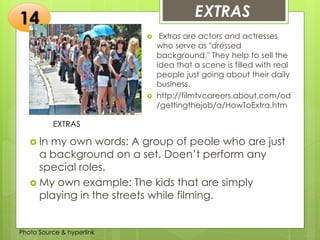 Insert any photo that
shows this idea. The photo
should be clear and
should fit and fill this space.
EXTRAS14
EXTRAS
 Extras are actors and actresses
who serve as "dressed
background." They help to sell the
idea that a scene is filled with real
people just going about their daily
business.
 http://filmtvcareers.about.com/od
/gettingthejob/a/HowToExtra.htm
 In my own words: A group of peole who are just
a background on a set. Doen’t perform any
special roles.
 My own example: The kids that are simply
playing in the streets while filming.
Photo Source & hyperlink
 