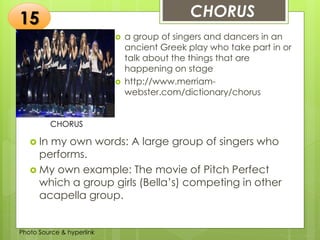 Insert any photo
that shows this
idea. The photo
should be clear
and should fit
and fill this
space.
CHORUS15
CHORUS
 a group of singers and dancers in an
ancient Greek play who take part in or
talk about the things that are
happening on stage
 http://www.merriam-
webster.com/dictionary/chorus
 In my own words: A large group of singers who
performs.
 My own example: The movie of Pitch Perfect
which a group girls (Bella’s) competing in other
acapella group.
Photo Source & hyperlink
 