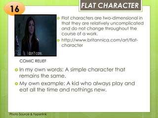 Insert any photo
that shows this
idea. The photo
should be clear
and should fit
and fill this
space.
FLAT CHARACTER
16
COMIC RELIEF
 Flat characters are two-dimensional in
that they are relatively uncomplicated
and do not change throughout the
course of a work.
 http://www.britannica.com/art/flat-
character
 In my own words: A simple character that
remains the same.
 My own example: A kid who always play and
eat all the time and nothings new.
Photo Source & hyperlink
 