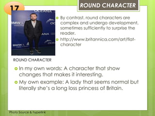 Insert any photo
that shows this
idea. The photo
should be clear
and should fit
and fill this
space.
ROUND CHARACTER
17
ROUND CHARACTER
 By contrast, round characters are
complex and undergo development,
sometimes sufficiently to surprise the
reader.
 http://www.britannica.com/art/flat-
character
 In my own words: A character that show
changes that makes it interesting.
 My own example: A lady that seems normal but
literally she’s a long loss princess of Britain.
Photo Source & hyperlink
 