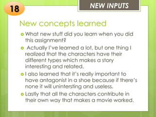 New concepts learned
 What new stuff did you learn when you did
this assignment?
 Actually I’ve learned a lot, but one thing I
realized that the characters have their
different types which makes a story
interesting and related.
 I also learned that it’s really important to
have antagonist in a shoe because if there’s
none it will unintersting and useless.
 Lastly that all the characters contribute in
their own way that makes a movie worked.
NEW INPUTS
18
 