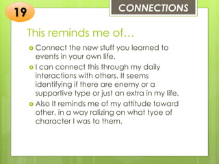 This reminds me of…
 Connect the new stuff you learned to
events in your own life.
 I can connect this through my daily
interactions with others. It seems
identifying if there are enemy or a
supportive type or just an extra in my life.
 Also It reminds me of my attitude toward
other, in a way ralizing on what tyoe of
character I was to them.
CONNECTIONS
19
 
