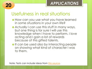 Usefulness in real situations
 How can you use what you have learned
in some situations in your own life?
 Actually I can use this stuff in many ways,
but one thing is for sure I will use this
knowledge when I have to perform. I love
acting and I gain a lot of rewards
because of this gifted talents.
 It can be used also by interacting people
on showing what kind of character I was
to them.
APPLICATIONS
20
Note: Tests can include ideas from this source.
 