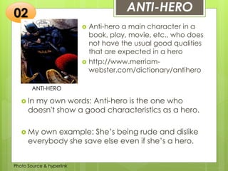Insert any photo
that shows this
idea. The photo
should be clear
and should fit
and fill this
space.
ANTI-HERO
ANTI-HERO
 Anti-hero a main character in a
book, play, movie, etc., who does
not have the usual good qualities
that are expected in a hero
 http://www.merriam-
webster.com/dictionary/antihero
02
 In my own words: Anti-hero is the one who
doesn't show a good characteristics as a hero.
 My own example: She’s being rude and dislike
everybody she save else even if she’s a hero.
Photo Source & hyperlink
 