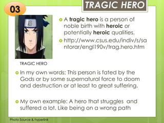 Insert any photo
that shows this
idea. The photo
should be clear
and should fit
and fill this
space.
TRAGIC HERO
TRAGIC HERO
 A tragic hero is a person of
noble birth with heroic or
potentially heroic qualities.
 http://www.csus.edu/indiv/s/sa
ntorar/engl190v/trag.hero.htm
03
 In my own words: This person is fated by the
Gods or by some supernatural force to doom
and destruction or at least to great suffering.
 My own example: A hero that struggles and
suffered a lot. Like being on a wrong path
Photo Source & hyperlink
 