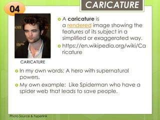 Insert any photo
that shows this
idea. The photo
should be clear
and should fit
and fill this
space.
CARICATURE
CARICATURE
 A caricature is
a rendered image showing the
features of its subject in a
simplified or exaggerated way.
 https://en.wikipedia.org/wiki/Ca
ricature
04
 In my own words: A hero with supernatural
powers.
 My own example: Like Spiderman who have a
spider web that leads to save people.
Photo Source & hyperlink
 