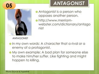 Insert any photo
that shows this
idea. The photo
should be clear
and should fit
and fill this
space.
ANTAGONIST05
ANTAGONIST
 Antagonist is a person who
opposes another person.
 http://www.merriam-
webster.com/dictionary/antago
nist
 In my own words: A character that a rival or a
enemy of a protagonist.
 My own example: A bad plan for someone else
to make him/her suffer. Like fighting and might
happen to killing.
Photo Source & hyperlink
 