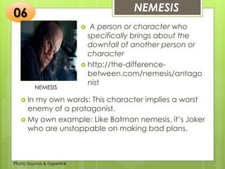 Insert any photo
that shows this
idea. The photo
should be clear
and should fit
and fill this
space.
NEMESIS06
NEMESIS
 A person or character who
specifically brings about the
downfall of another person or
character
 http://the-difference-
between.com/nemesis/antago
nist
 In my own words: This character implies a worst
enemy of a protagonist.
 My own example: Like Batman nemesis, it’s Joker
who are unstoppable on making bad plans.
Photo Source & hyperlink
 