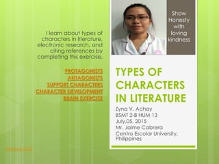 TYPES OF
CHARACTERS
IN LITERATURE
Zyna V. Achay
BSMT 2-B HUM 13
July,05, 2015
Mr. Jaime Cabrera
Centro Escolar University,
Philippines
I learn about types of
characters in literature,
electronic research, and
citing references by
completing this exercise.
PROTAGONISTS
ANTAGONISTS
SUPPORT CHARACTERS
CHARACTER DEVELOPMENT
BRAIN EXERCISE
Show
Honesty
with
loving
kindness
Related Stuff
 