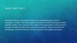 WHAT ARE THEY?
Character Theories are used to analyse and understanding the roles of
characters in media. These are popula...