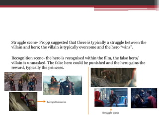 Struggle scene- Propp suggested that there is typically a struggle between the
villain and hero; the villain is typically overcome and the hero “wins”.
Recognition scene- the hero is recognised within the film, the false hero/
villain is unmasked. The false hero could be punished and the hero gains the
reward, typically the princess.
Recognition scene
Struggle scene
 