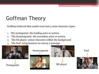 Goffman Theory
Goffman believed that media texts had 4 main character types.
1. The protagonist- the leading actor or actress
2. The deuterogonist- the secondary actor or actress
3. The bit player- minor character within the background
4. The fool- using humour to convey a message
Protagonist
Deuterogonist
Bit player
Fool
 