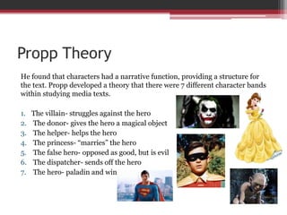 Propp Theory
He found that characters had a narrative function, providing a structure for
the text. Propp developed a theory that there were 7 different character bands
within studying media texts.
1. The villain- struggles against the hero
2. The donor- gives the hero a magical object
3. The helper- helps the hero
4. The princess- “marries” the hero
5. The false hero- opposed as good, but is evil
6. The dispatcher- sends off the hero
7. The hero- paladin and winner
 