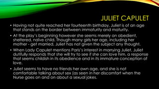 JULIET CAPULET
• Having not quite reached her fourteenth birthday, Juliet is of an age
that stands on the border between immaturity and maturity.
• At the play’s beginning however she seems merely an obedient,
sheltered, naïve child. Though many girls her age, including her
mother - get married, Juliet has not given the subject any thought.
• When Lady Capulet mentions Paris’s interest in marrying Juliet, Juliet
dutifully responds that she will try to see if she can love him, a response
that seems childish in its obedience and in its immature conception of
love.
• Juliet seems to have no friends her own age, and she is not
comfortable talking about sex (as seen in her discomfort when the
Nurse goes on and on about a sexual jokes.

 