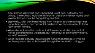 • After Romeo kills Tybalt and is banished, Juliet does not follow him
blindly. She makes a logical and heartfelt decision that her loyalty and
love for Romeo must be her guiding priorities.
• Essentially, Juliet cuts herself loose from her prior social moorings—her
nurse, her parents, and her social position in Verona—in order to try to
reunite with Romeo.
• When she wakes in the tomb to find Romeo dead, she does not kill
herself out of feminine weakness, but rather out of an intensity of love,
just as Romeo did.
• Juliet’s suicide actually requires more nerve than Romeo’s: while he
swallows poison, she stabs herself through the heart with a dagger.

 