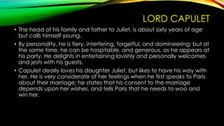LORD CAPULET
• The head of his family and father to Juliet, is about sixty years of age
but calls himself young.
• By personality, he is fiery, interfering, forgetful, and domineering; but at
the same time, he can be hospitable, and generous, as he appears at
his party. He delights in entertaining lavishly and personally welcomes
and jests with his guests.
• Capulet dearly loves his daughter Juliet, but likes to have his way with
her. He is very considerate of her feelings when he first speaks to Paris
about their marriage; he states that his consent to the marriage
depends upon her wishes, and tells Paris that he needs to woo and
win her.

 