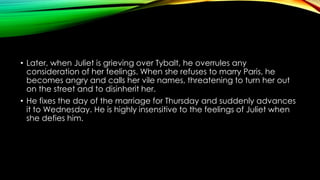 • Later, when Juliet is grieving over Tybalt, he overrules any
consideration of her feelings. When she refuses to marry Paris, he
becomes angry and calls her vile names, threatening to turn her out
on the street and to disinherit her.
• He fixes the day of the marriage for Thursday and suddenly advances
it to Wednesday. He is highly insensitive to the feelings of Juliet when
she defies him.

 