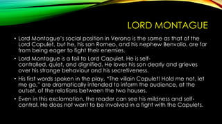 LORD MONTAGUE
• Lord Montague’s social position in Verona is the same as that of the
Lord Capulet, but he, his son Romeo, and his nephew Benvolio, are far
from being eager to fight their enemies.
• Lord Montague is a foil to Lord Capulet. He is selfcontrolled, quiet, and dignified. He loves his son dearly and grieves
over his strange behaviour and his secretiveness.
• His first words spoken in the play, “The villain Capulet! Hold me not, let
me go,” are dramatically intended to inform the audience, at the
outset, of the relations between the two houses.
• Even in this exclamation, the reader can see his mildness and selfcontrol. He does not want to be involved in a fight with the Capulets.

 