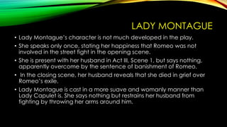 LADY MONTAGUE
• Lady Montague’s character is not much developed in the play.
• She speaks only once, stating her happiness that Romeo was not
involved in the street fight in the opening scene.
• She is present with her husband in Act III, Scene 1, but says nothing,
apparently overcome by the sentence of banishment of Romeo.
• In the closing scene, her husband reveals that she died in grief over
Romeo’s exile.
• Lady Montague is cast in a more suave and womanly manner than
Lady Capulet is. She says nothing but restrains her husband from
fighting by throwing her arms around him.

 