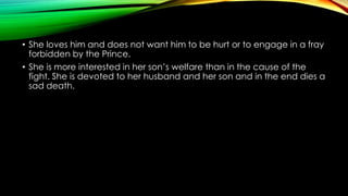 • She loves him and does not want him to be hurt or to engage in a fray
forbidden by the Prince.
• She is more interested in her son’s welfare than in the cause of the
fight. She is devoted to her husband and her son and in the end dies a
sad death.

 