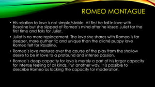 ROMEO MONTAGUE
• His relation to love is not simple/stable. At first he fall in love with
Rosaline but she slipped of Romeo’s mind after he kissed Juliet for the
first time and falls for Juliet.
• Juliet is no mere replacement. The love she shares with Romeo is far
deeper, more authentic and unique than the cliché puppy love
Romeo felt for Rosaline.
• Romeo’s love matures over the course of the play from the shallow
desire to be in love to a profound and intense passion.
• Romeo’s deep capacity for love is merely a part of his larger capacity
for intense feeling of all kinds. Put another way, it is possible to
describe Romeo as lacking the capacity for moderation.

 