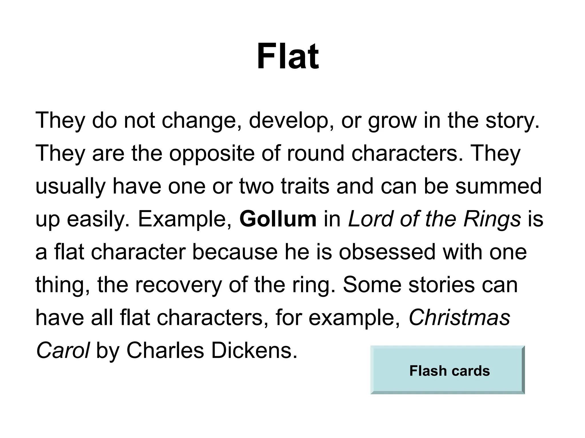 Flat
They do not change, develop, or grow in the story.
They are the opposite of round characters. They
usually have one or two traits and can be summed
up easily. Example, Gollum in Lord of the Rings is
a flat character because he is obsessed with one
thing, the recovery of the ring. Some stories can
have all flat characters, for example, Christmas
Carol by Charles Dickens.
Flash cards
 
