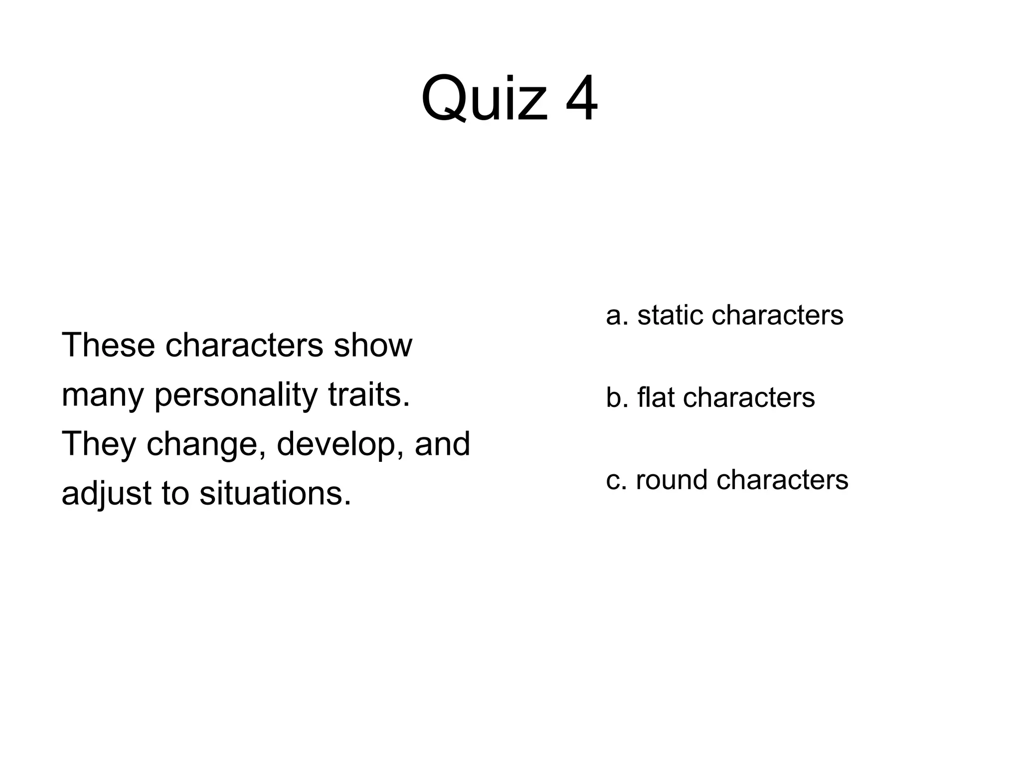 Quiz 4
These characters show
many personality traits.
They change, develop, and
adjust to situations.
a. static characters
b. flat characters
c. round characters
 