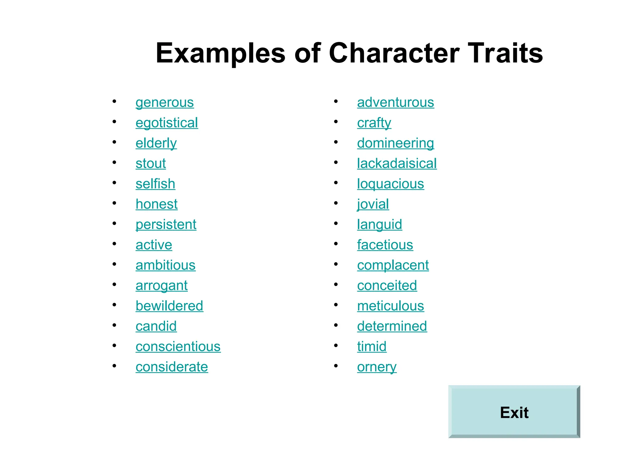 Examples of Character Traits
• generous
• egotistical
• elderly
• stout
• selfish
• honest
• persistent
• active
• ambitious
• arrogant
• bewildered
• candid
• conscientious
• considerate
• adventurous
• crafty
• domineering
• lackadaisical
• loquacious
• jovial
• languid
• facetious
• complacent
• conceited
• meticulous
• determined
• timid
• ornery
Exit
 