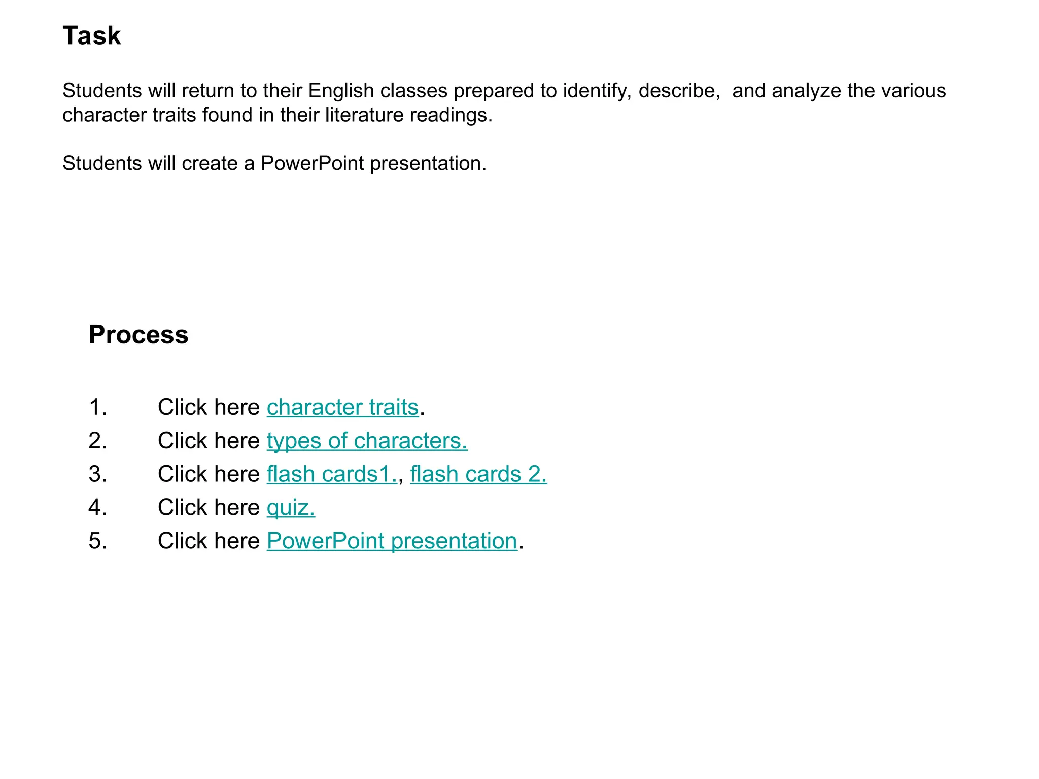Task
Students will return to their English classes prepared to identify, describe, and analyze the various
character traits found in their literature readings.
Students will create a PowerPoint presentation.
Process
1. Click here character traits.
2. Click here types of characters.
3. Click here flash cards1., flash cards 2.
4. Click here quiz.
5. Click here PowerPoint presentation.
 