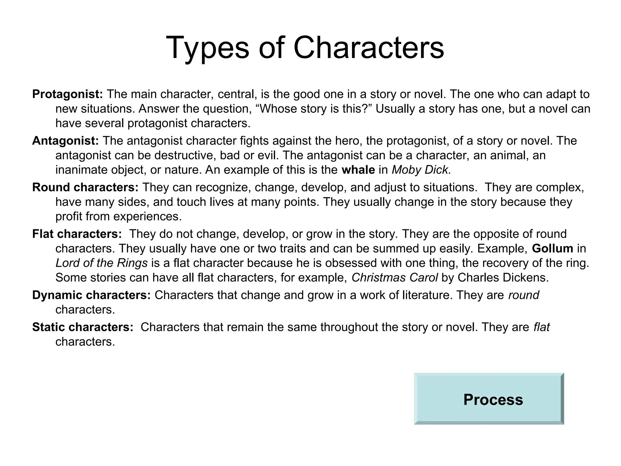 Types of Characters
Protagonist: The main character, central, is the good one in a story or novel. The one who can adapt to
new situations. Answer the question, “Whose story is this?” Usually a story has one, but a novel can
have several protagonist characters.
Antagonist: The antagonist character fights against the hero, the protagonist, of a story or novel. The
antagonist can be destructive, bad or evil. The antagonist can be a character, an animal, an
inanimate object, or nature. An example of this is the whale in Moby Dick.
Round characters: They can recognize, change, develop, and adjust to situations. They are complex,
have many sides, and touch lives at many points. They usually change in the story because they
profit from experiences.
Flat characters: They do not change, develop, or grow in the story. They are the opposite of round
characters. They usually have one or two traits and can be summed up easily. Example, Gollum in
Lord of the Rings is a flat character because he is obsessed with one thing, the recovery of the ring.
Some stories can have all flat characters, for example, Christmas Carol by Charles Dickens.
Dynamic characters: Characters that change and grow in a work of literature. They are round
characters.
Static characters: Characters that remain the same throughout the story or novel. They are flat
characters.
Process
 