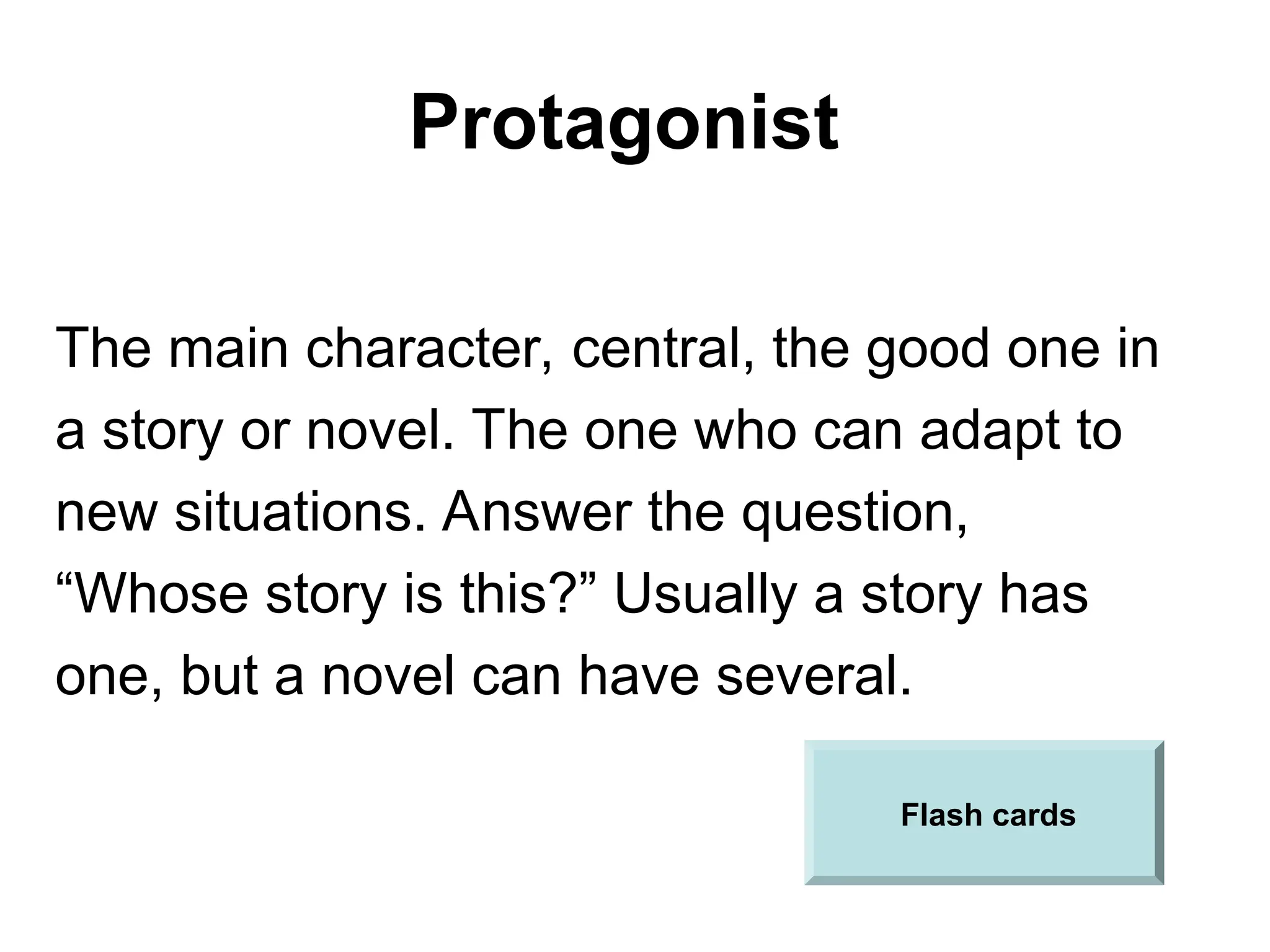 Protagonist
The main character, central, the good one in
a story or novel. The one who can adapt to
new situations. Answer the question,
“Whose story is this?” Usually a story has
one, but a novel can have several.
Flash cards
 