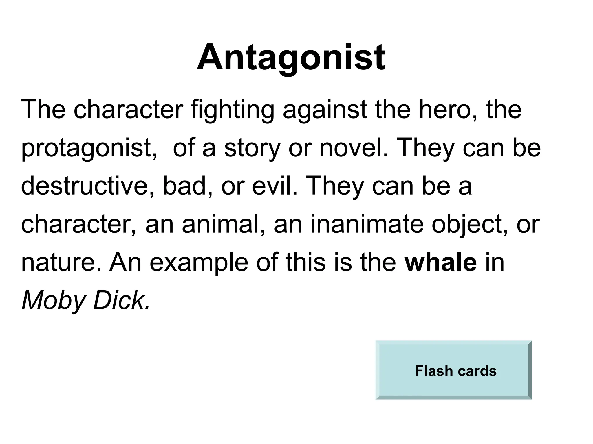 Antagonist
The character fighting against the hero, the
protagonist, of a story or novel. They can be
destructive, bad, or evil. They can be a
character, an animal, an inanimate object, or
nature. An example of this is the whale in
Moby Dick.
Flash cards
 