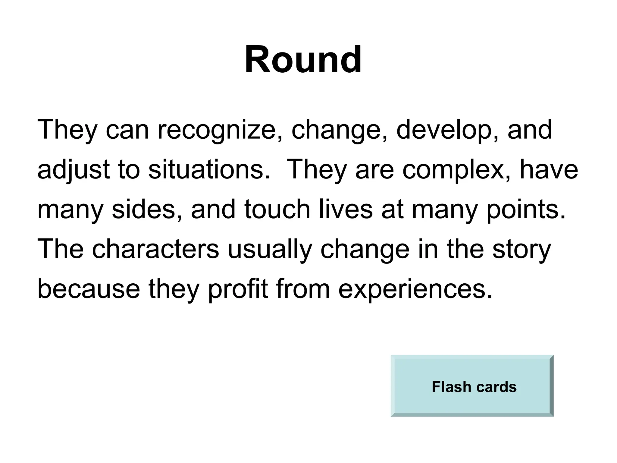 Round
They can recognize, change, develop, and
adjust to situations. They are complex, have
many sides, and touch lives at many points.
The characters usually change in the story
because they profit from experiences.
Flash cards
 