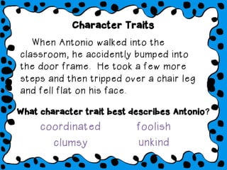 When Antonio walked into the
classroom, he accidently bumped into
the door frame. He took a few more
steps and then tripped over a chair leg
and fell flat on his face.
What character trait best describes Antonio?
clumsy unkind
coordinated foolish
Character Traits
 