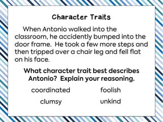 When Antonio walked into the
classroom, he accidently bumped into the
door frame. He took a few more steps and
then tripped over a chair leg and fell flat
on his face.
What character trait best describes
Antonio? Explain your reasoning.
clumsy unkind
coordinated foolish
Character Traits
 