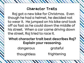 Character Traits
Raj got a new bike for Christmas. Even
though he had a helmet, he decided not
to wear it. He jumped on his bike and took
off as fast as he could down the middle of
his street. When a car came driving down
the street, Raj tried to race it.
What character trait best describes Raj?
Explain your reasoning.
thoughtless frightening
dangerous grateful
 