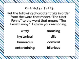 Character Traits
Put the following character traits in order
from the word that means “The Most
Funny” to the word that means “The
Least Funny.” Explain your reasoning.
hysterical silly
witty amusing
entertaining hilarious
humorous comical
 