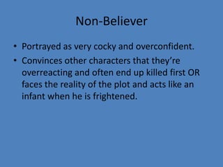 Non-Believer
• Portrayed as very cocky and overconfident.
• Convinces other characters that they’re
overreacting and often end up killed first OR
faces the reality of the plot and acts like an
infant when he is frightened.

 