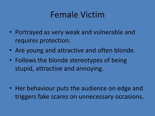 Female Victim
• Portrayed as very weak and vulnerable and
requires protection.
• Are young and attractive and often blonde.
• Follows the blonde stereotypes of being
stupid, attractive and annoying.
• Her behaviour puts the audience on edge and
triggers fake scares on unnecessary occasions.

 