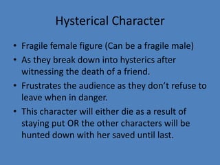 Hysterical Character
• Fragile female figure (Can be a fragile male)
• As they break down into hysterics after
witnessing the death of a friend.
• Frustrates the audience as they don’t refuse to
leave when in danger.
• This character will either die as a result of
staying put OR the other characters will be
hunted down with her saved until last.

 