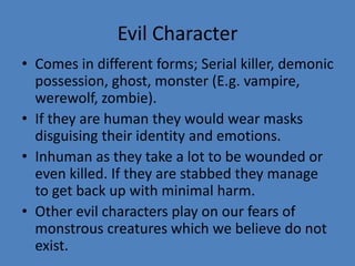 Evil Character
• Comes in different forms; Serial killer, demonic
possession, ghost, monster (E.g. vampire,
werewolf, zombie).
• If they are human they would wear masks
disguising their identity and emotions.
• Inhuman as they take a lot to be wounded or
even killed. If they are stabbed they manage
to get back up with minimal harm.
• Other evil characters play on our fears of
monstrous creatures which we believe do not
exist.

 