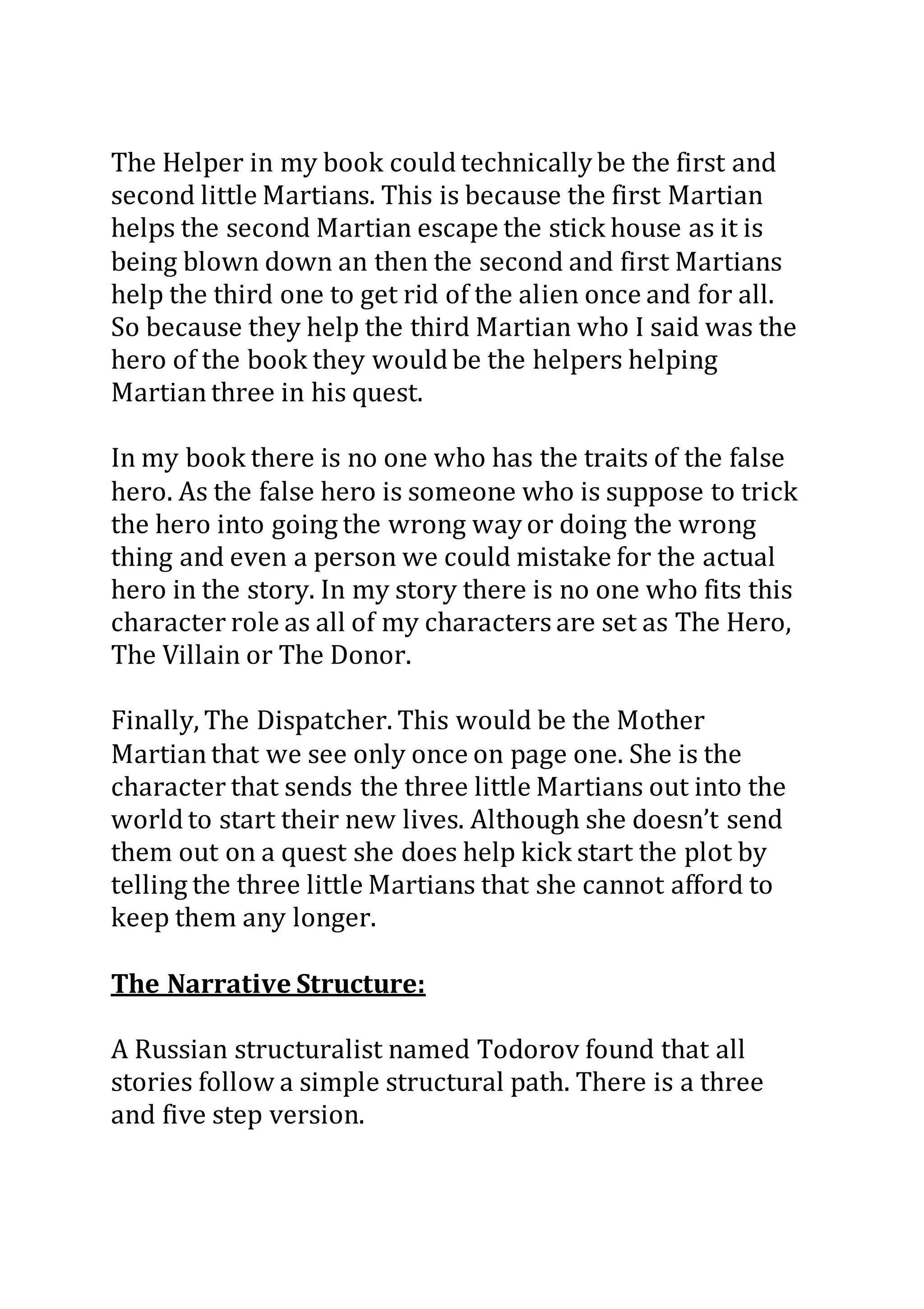The Helper in my book could technically be the first and
second little Martians. This is because the first Martian
helps the second Martian escape the stick house as it is
being blown down an then the second and first Martians
help the third one to get rid of the alien once and for all.
So because they help the third Martian who I said was the
hero of the book they would be the helpers helping
Martianthree in his quest.
In my book there is no one who has the traits of the false
hero. As the false hero is someone who is suppose to trick
the hero into going the wrong way or doing the wrong
thing and even a person we could mistake for the actual
hero in the story. In my story there is no one who fits this
character role as all of my characters are set as The Hero,
The Villain or The Donor.
Finally, The Dispatcher. This would be the Mother
Martianthat we see only once on page one. She is the
character that sends the three little Martians out into the
world to start their new lives. Although she doesn’t send
them out on a quest she does help kick start the plot by
telling the three little Martians that she cannot afford to
keep them any longer.
The Narrative Structure:
A Russian structuralist named Todorov found that all
stories follow a simple structural path. There is a three
and five step version.
 