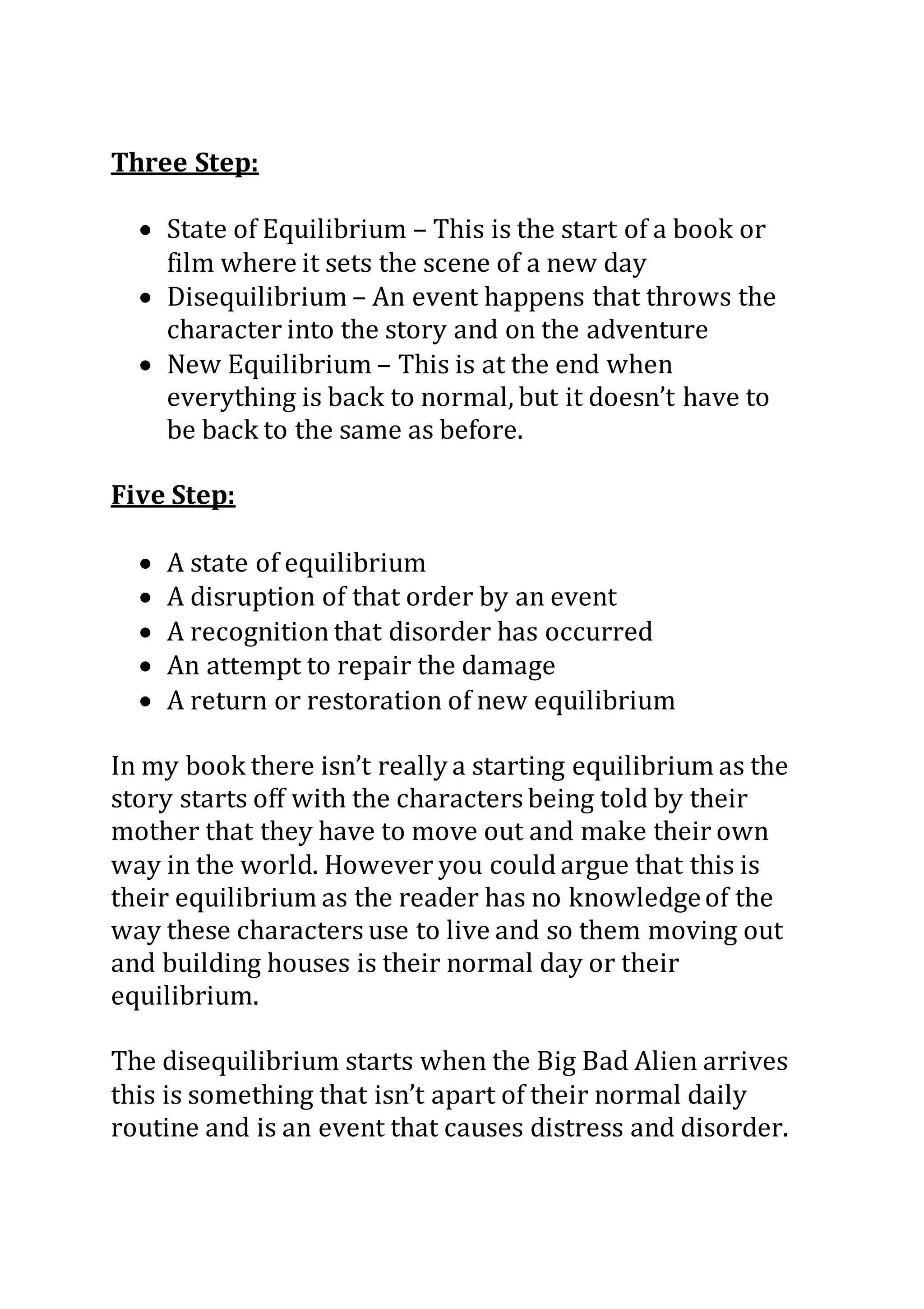 Three Step:
 State of Equilibrium – This is the start of a book or
film where it sets the scene of a new day
 Disequilibrium – An event happens that throws the
character into the story and on the adventure
 New Equilibrium – This is at the end when
everything is back to normal, but it doesn’t have to
be back to the same as before.
Five Step:
 A state of equilibrium
 A disruption of that order by an event
 A recognition that disorder has occurred
 An attempt to repair the damage
 A return or restoration of new equilibrium
In my book there isn’t really a starting equilibrium as the
story starts off with the characters being told by their
mother that they have to move out and make their own
way in the world. However you could argue that this is
their equilibrium as the reader has no knowledgeof the
way these characters use to live and so them moving out
and building houses is their normal day or their
equilibrium.
The disequilibrium starts when the Big Bad Alien arrives
this is something that isn’t apart of their normal daily
routine and is an event that causes distress and disorder.
 