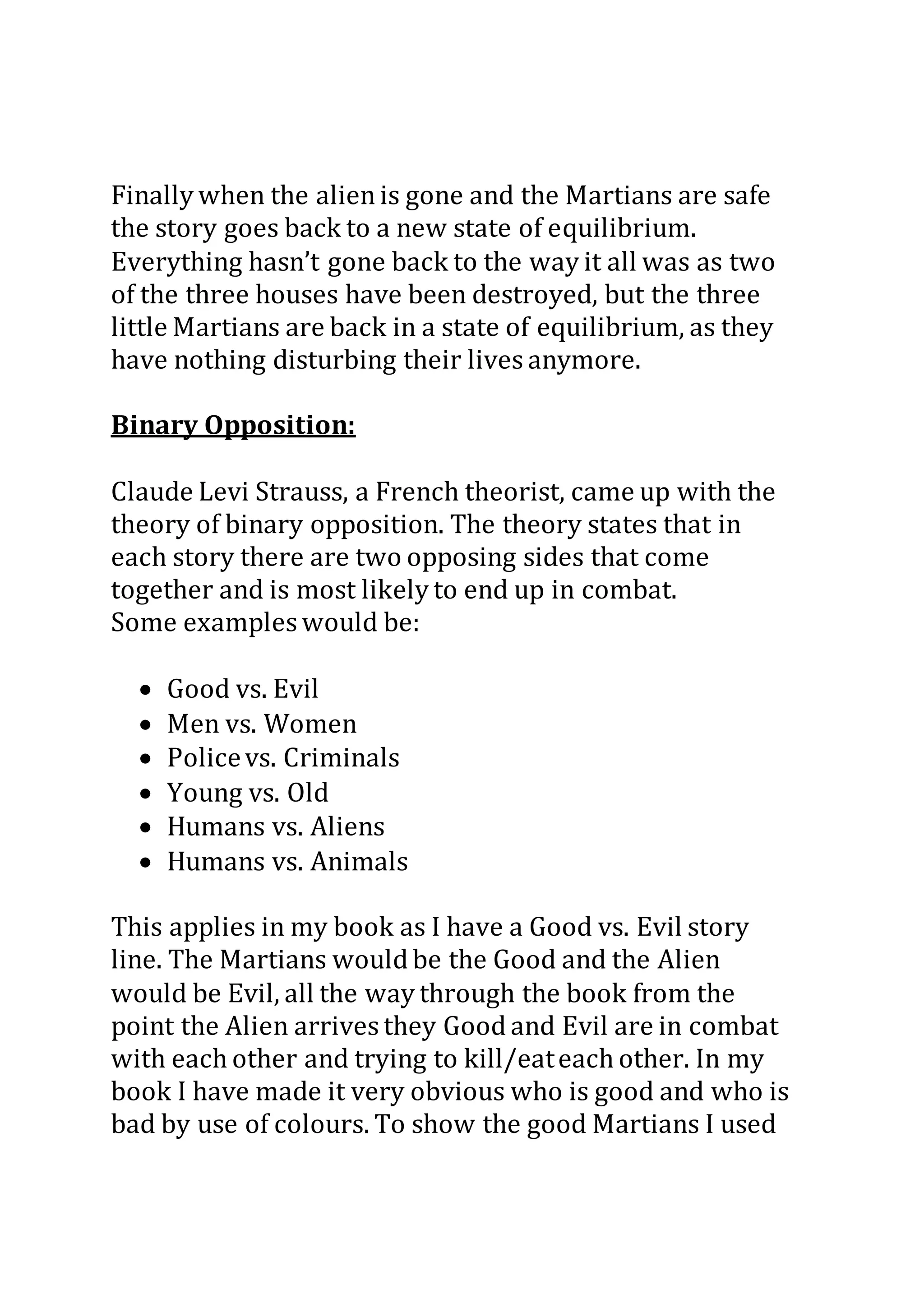 Finally when the alienis gone and the Martians are safe
the story goes back to a new state of equilibrium.
Everything hasn’t gone back to the way it all was as two
of the three houses have been destroyed, but the three
little Martians are back in a state of equilibrium, as they
have nothing disturbing their lives anymore.
Binary Opposition:
Claude Levi Strauss, a French theorist, came up with the
theory of binary opposition. The theory states that in
each story there are two opposing sides that come
together and is most likely to end up in combat.
Some examples would be:
 Good vs. Evil
 Men vs. Women
 Policevs. Criminals
 Young vs. Old
 Humans vs. Aliens
 Humans vs. Animals
This applies in my book as I have a Good vs. Evil story
line. The Martians would be the Good and the Alien
would be Evil, all the way through the book from the
point the Alien arrives they Good and Evil are in combat
with each other and trying to kill/eateach other. In my
book I have made it very obvious who is good and who is
bad by use of colours. To show the good Martians I used
 