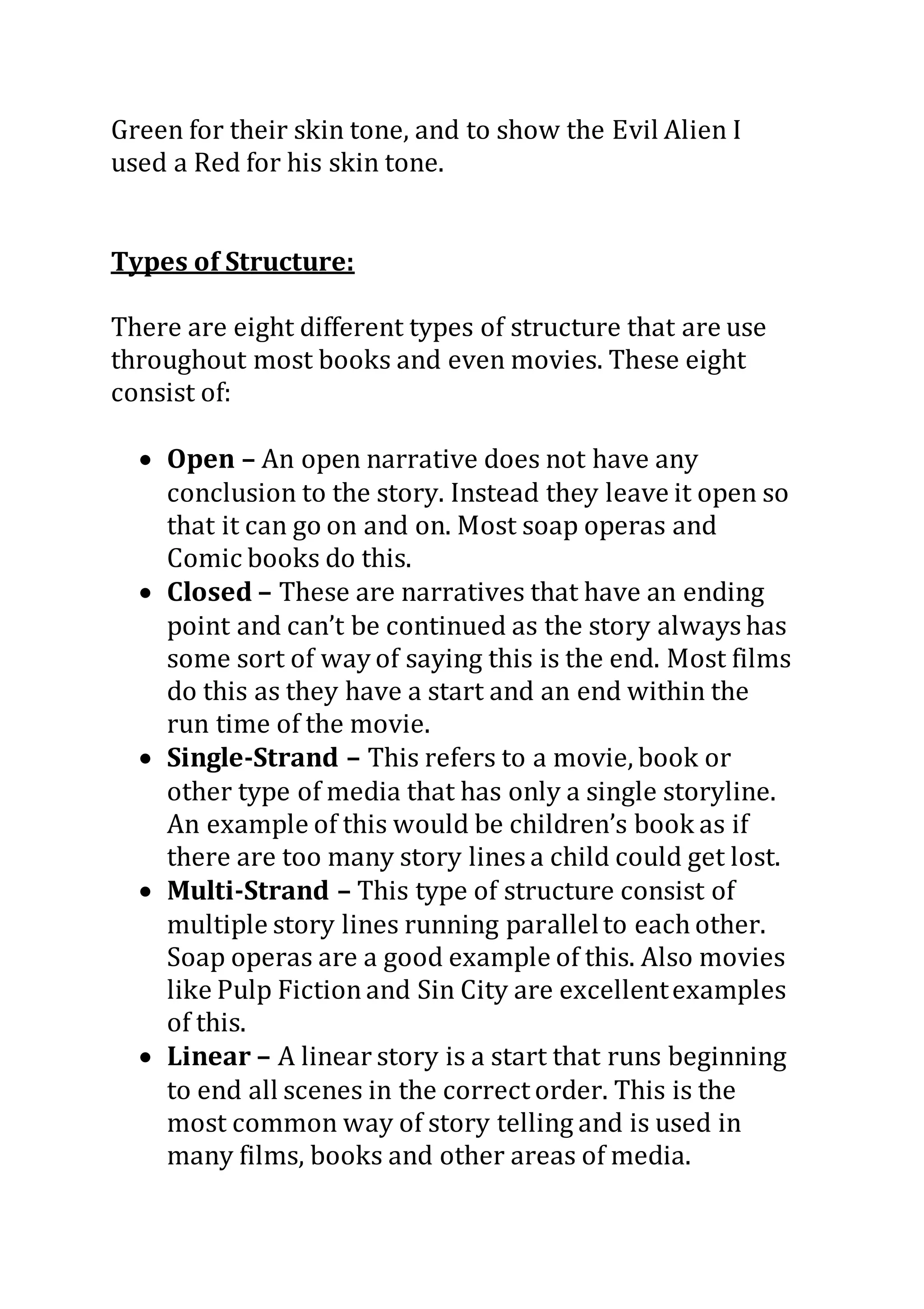 Green for their skin tone, and to show the Evil Alien I
used a Red for his skin tone.
Types of Structure:
There are eight different types of structure that are use
throughout most books and even movies. These eight
consist of:
 Open – An open narrative does not have any
conclusion to the story. Instead they leave it open so
that it can go on and on. Most soap operas and
Comic books do this.
 Closed – These are narratives that have an ending
point and can’t be continued as the story always has
some sort of way of saying this is the end. Most films
do this as they have a start and an end within the
run time of the movie.
 Single-Strand – This refers to a movie, book or
other type of media that has only a single storyline.
An example of this would be children’s book as if
there are too many story lines a child could get lost.
 Multi-Strand – This type of structure consist of
multiple story lines running parallelto each other.
Soap operas are a good example of this. Also movies
like Pulp Fictionand Sin City are excellentexamples
of this.
 Linear – A linear story is a start that runs beginning
to end all scenes in the correct order. This is the
most common way of story telling and is used in
many films, books and other areas of media.
 