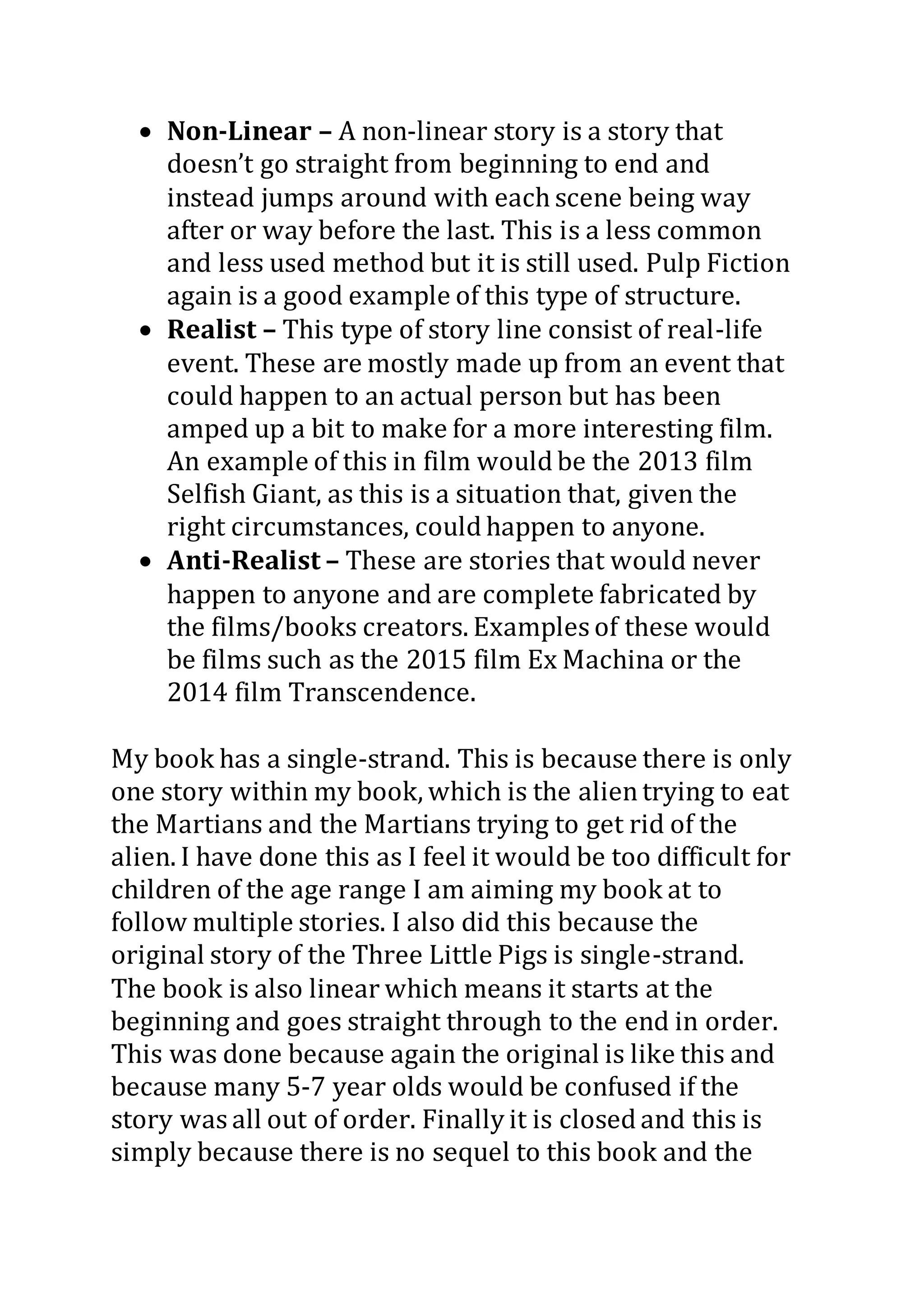  Non-Linear – A non-linear story is a story that
doesn’t go straight from beginning to end and
instead jumps around with each scene being way
after or way before the last. This is a less common
and less used method but it is still used. Pulp Fiction
again is a good example of this type of structure.
 Realist – This type of story line consist of real-life
event. These are mostly made up from an event that
could happen to an actual person but has been
amped up a bit to make for a more interesting film.
An example of this in film would be the 2013 film
Selfish Giant, as this is a situation that, given the
right circumstances, could happen to anyone.
 Anti-Realist – These are stories that would never
happen to anyone and are complete fabricated by
the films/books creators. Examples of these would
be films such as the 2015 film Ex Machina or the
2014 film Transcendence.
My book has a single-strand. This is because there is only
one story within my book, which is the alientrying to eat
the Martians and the Martians trying to get rid of the
alien. I have done this as I feel it would be too difficult for
children of the age range I am aiming my book at to
follow multiple stories. I also did this because the
original story of the Three Little Pigs is single-strand.
The book is also linear which means it starts at the
beginning and goes straight through to the end in order.
This was done because again the original is like this and
because many 5-7 year olds would be confused if the
story was all out of order. Finally it is closed and this is
simply because there is no sequel to this book and the
 