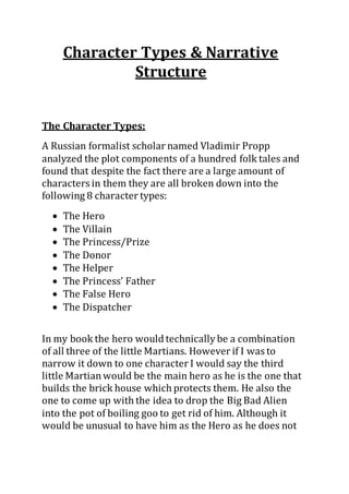 Character Types & Narrative
Structure
The Character Types:
A Russian formalist scholar named Vladimir Propp
analyzed the plot components of a hundred folk tales and
found that despite the fact there are a large amount of
characters in them they are all broken down into the
following 8 character types:
 The Hero
 The Villain
 The Princess/Prize
 The Donor
 The Helper
 The Princess’ Father
 The False Hero
 The Dispatcher
In my book the hero would technically be a combination
of all three of the little Martians. However if I was to
narrow it down to one character I would say the third
little Martianwould be the main hero as he is the one that
builds the brick house which protects them. He also the
one to come up with the idea to drop the Big Bad Alien
into the pot of boiling goo to get rid of him. Although it
would be unusual to have him as the Hero as he does not
 