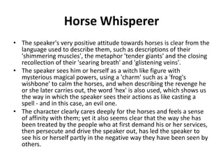 Horse Whisperer
• The speaker's very positive attitude towards horses is clear from the
language used to describe them, such as descriptions of their
'shimmering muscles', the metaphor 'tender giants' and the closing
recollection of their 'searing breath' and 'glistening veins'.
• The speaker sees him or herself as a witch like figure with
mysterious magical powers, using a 'charm' such as a 'frog's
wishbone' to calm the horses, and when describing the revenge he
or she later carries out, the word 'hex' is also used, which shows us
the way in which the speaker sees their actions as like casting a
spell - and in this case, an evil one.
• The character clearly cares deeply for the horses and feels a sense
of affinity with them; yet it also seems clear that the way she has
been treated by the people who at first demand his or her services,
then persecute and drive the speaker out, has led the speaker to
see his or herself partly in the negative way they have been seen by
others.
 