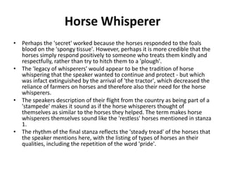 Horse Whisperer
• Perhaps the 'secret' worked because the horses responded to the foals
blood on the 'spongy tissue'. However, perhaps it is more credible that the
horses simply respond positively to someone who treats them kindly and
respectfully, rather than try to hitch them to a 'plough'.
• The 'legacy of whisperers' would appear to be the tradition of horse
whispering that the speaker wanted to continue and protect - but which
was infact extinguished by the arrival of 'the tractor', which decreased the
reliance of farmers on horses and therefore also their need for the horse
whisperers.
• The speakers description of their flight from the country as being part of a
'stampede' makes it sound as if the horse whisperers thought of
themselves as similar to the horses they helped. The term makes horse
whisperers themselves sound like the 'restless' horses mentioned in stanza
1.
• The rhythm of the final stanza reflects the 'steady tread' of the horses that
the speaker mentions here, with the listing of types of horses an their
qualities, including the repetition of the word 'pride'.
 
